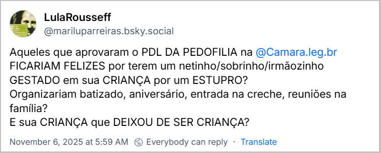 Post de LulaRousseff (@mariluparreiras.bsky.social) com o texto: Aqueles que aprovaram o PDL DA PEDOFILIA na @Camara.leg.br FICARIAM FELIZES por terem um netinho/sobrinho/irmãozinho GESTADO em sua CRIANÇA por um ESTUPRO? Organizariam batizado, aniversário, entrada na creche, reuniões na família? E sua CRIANÇA que DEIXOU DE SER CRIANÇA?