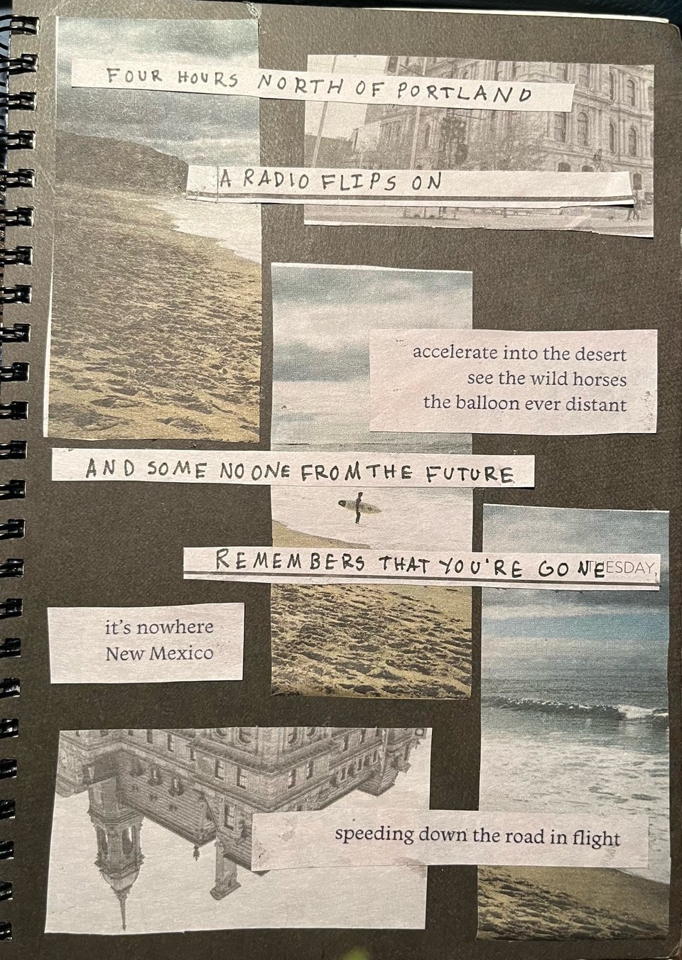 a sketchbook cover with cutout images of the ocean, a black and white picture of an old building, and two sets of text. the first reads "accelerating into the wild desert/see the wild horses/the balloon ever distant//it's nowhere/ New Mexico//speeding down the road in flight". the other is "four hours north of portland/a radio flips on/and some no one from the future/remembers that you're gone"