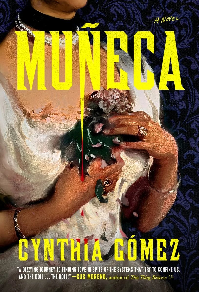 Cover of Muñeca by Cynthia Gómez. A closeup of an impressionist painting of a bride, depicting only her hands clutching a small bouquet close to her chest, and bracelets on her wrists. The typeface is bright yellow, strong, with sharply pointed serifs, and reminiscent of antique Mexican signage or 60s pulp action movies. The letter N in Muñeca is extended into an extreme point, with blood dripping from its tip onto the H I A of the byline below. The blurb reads: "A dizzying journey to finding love in spite of the systems that try to confine us. And the doll ... the doll!" —Gus Moreno, author of The Thing Between Us