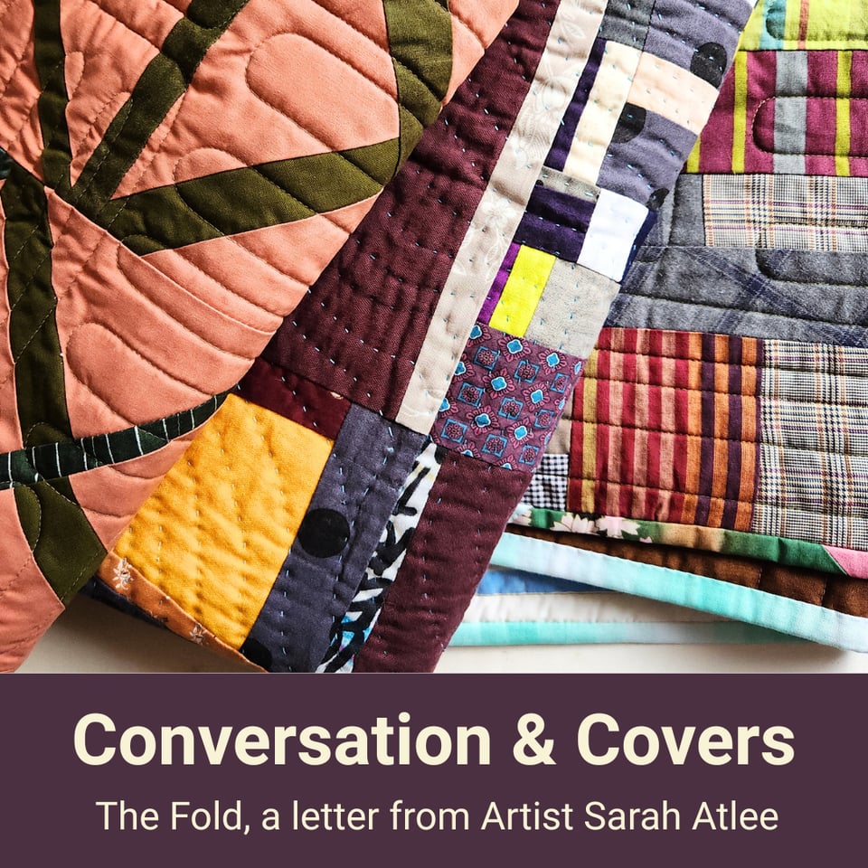 Title card for this newsletter showing three different patchwork quilts folded and stacked in a pile. Text reads, Conversations & Covers; The Fold, a letter from Artist Sarah Atlee