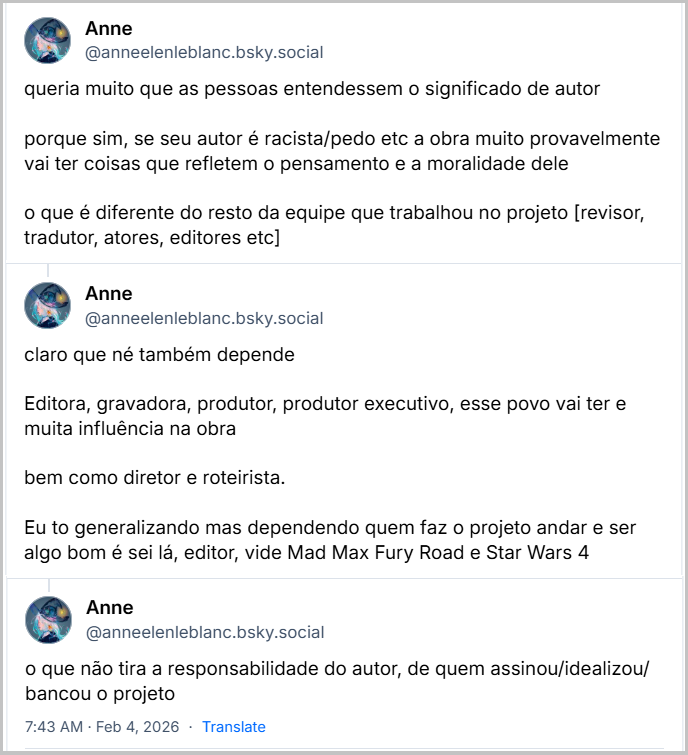 Três posts de Anne (‪@anneelenleblanc.bsky.social‬) com o texto: queria muito que as pessoas entendessem o significado de autor
porque sim, se seu autor é racista/pedo etc a obra muito provavelmente vai ter coisas que refletem o pensamento e a moralidade dele
o que é diferente do resto da equipe que trabalhou no projeto [revisor, tradutor, atores, editores etc]
claro que né também depende
Editora, gravadora, produtor, produtor executivo, esse povo vai ter e muita influência na obra
bem como diretor e roteirista.
Eu to generalizando mas dependendo quem faz o projeto andar e ser algo bom é sei lá, editor, vide Mad Max Fury Road e Star Wars 4
o que não tira a responsabilidade do autor, de quem assinou/idealizou/ bancou o projeto