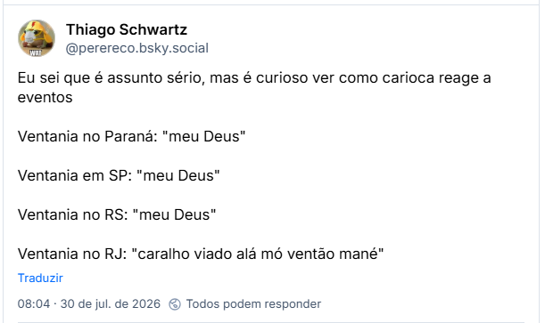 Post de Thiago Schwartz (@perereco.bsky.social): Eu sei que é assunto sério, mas é curioso ver como carioca reage a eventos

Ventania no Paraná: "meu Deus"

Ventania em SP: "meu Deus"

Ventania no RS: "meu Deus"

Ventania no RJ: "caralho viado alá mó ventão mané"
