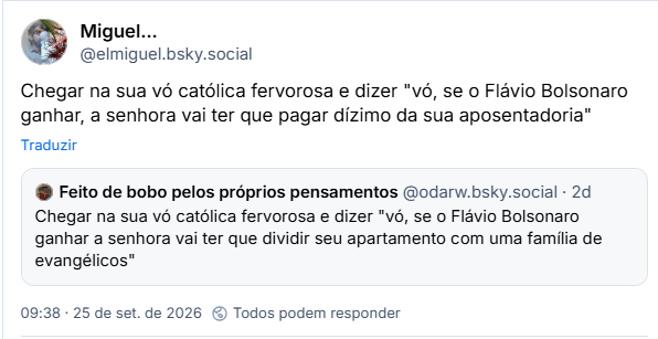 Post de Miguel… (@elmiguel.bsky.social): Chegar na sua vó católica fervorosa e dizer "vó, se o Flávio Bolsonaro ganhar, a senhora vai ter que pagar dízimo da sua aposentadoria"
Citação ao post de Feito de bobo pelos próprios pensamentos (@odarw.bsky.social): Chegar na sua vó católica fervorosa e dizer "vó, se o Flávio Bolsonaro ganhar a senhora vai ter que dividir seu apartamento com uma família de evangélicos"