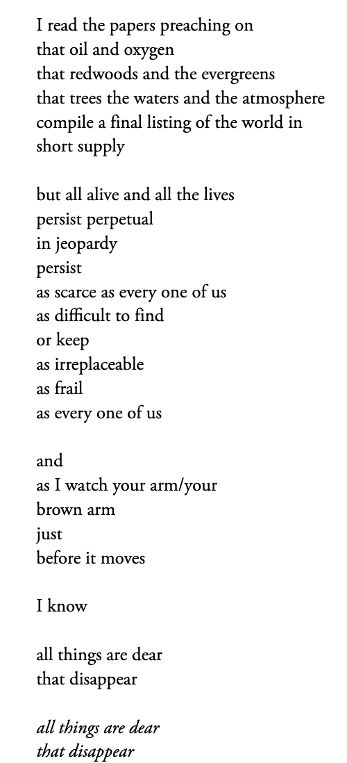 black text on a white background:  I read the papers preaching on that oil and oxygen that redwoods and the evergreens that trees the waters and the atmosphere compile a final listing of the world in short supply / but all alive and all the lives persist perpetual in jeopardy persist as scarce as every one of us  as difficult to find or keep as irreplaceable as frail as every one of us  / and as I watch your arm/your brown arm just before it moves  / I know / all things are dear that disappear / all things are dear that disappear