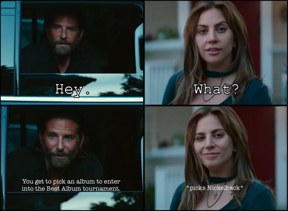 The A STAR IS BORN meme with whatshisbucket, Rocket Racoon, in a car talking to Lady Gaga on the street. Him: “Hey.” Her: “What?” Him: “You get to pick an album to enter into the Best Album tournament.” Her: *picks Nickelback*