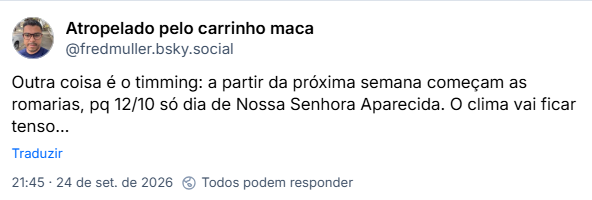 Post de Atropelado pelo carrinho maca (@fredmuller.bsky.social): Outra coisa é o timming: a partir da próxima semana começam as romarias, pq 12/10 só dia de Nossa Senhora Aparecida. O clima vai ficar tenso…