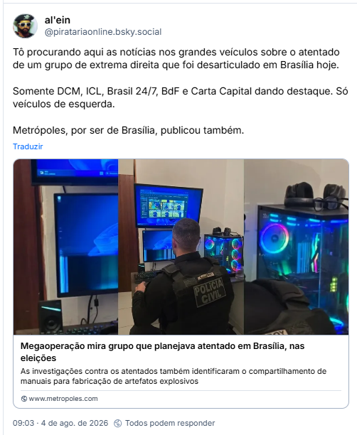 Post de al'ein ( @piratariaonline.bsky.social):  Tô procurando aqui as notícias nos grandes veículos sobre o atentado de um grupo de extrema direita que foi desarticulado em Brasília hoje.
Somente DCM, ICL, Brasil 24/7, BdF e Carta Capital dando destaque. Só veículos de esquerda.
Metrópoles, por ser de Brasília, publicou também.

Post contém link pra matéria do Metropolis com manchete: Megaoperação mira grupo que planejava atentado em Brasília, nas eleições - As investigações contra os atentados também identificaram o compartilhamento de manuais para fabricação de artefatos explosivos