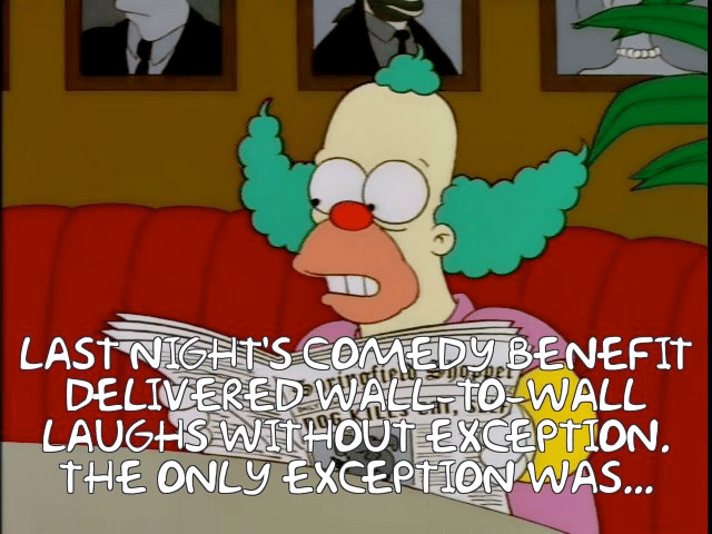 In a shot from THE SIMPSONS, Krusty the Clown is reading a paper. The caption says: "Last night's comedy benefit delivered wall-to-wall laughs without exception. The only exception was…"