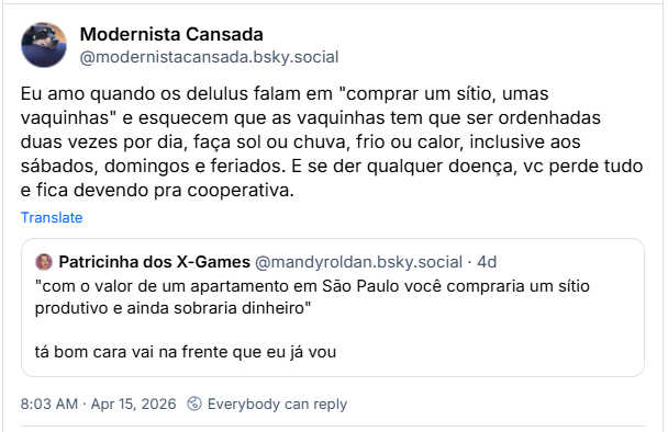 Post de Modernista Cansada (‪@modernistacansada.bsky.social‬):
Eu amo quando os delulus falam em "comprar um sítio, umas vaquinhas" e esquecem que as vaquinhas tem que ser ordenhadas duas vezes por dia, faça sol ou chuva, frio ou calor, inclusive aos sábados, domingos e feriados. E se der qualquer doença, vc perde tudo e fica devendo pra cooperativa.