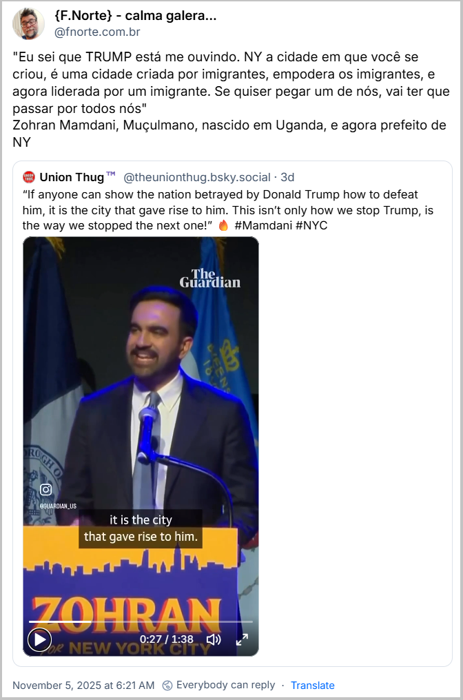 Post de {F.Norte} - calma galera... (@fnorte.com.br) com o texto: "Eu sei que TRUMP está me ouvindo. NY a cidade em que você se criou, é uma cidade criada por imigrantes, empodera os imigrantes, e agora liderada por um imigrante. Se quiser pegar um de nós, vai ter que passar por todos nós" Zohran Mamdani, Muçulmano, nascido em Uganda, e agora prefeito de NY (O link contém um video)