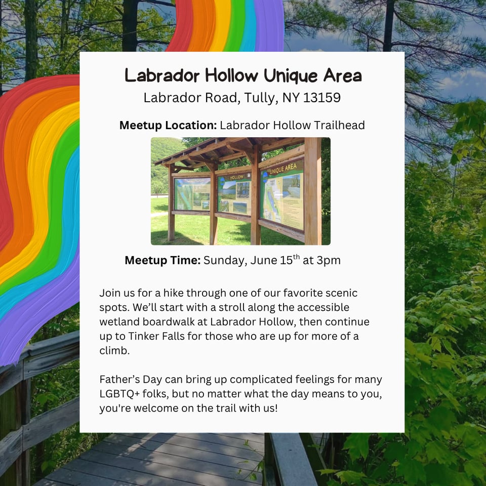 Labrador Hollow Unique Area, Labrador Road, Tully, NY 13159. Meetup Location: Labrador Hollow Trailhead. Meetup Time: Sunday, June 15th at 3pm. Join us for a hike through one of our favorite scenic spots. Weβll start with a stroll along the accessible wetland boardwalk at Labrador Hollow, then continue up to Tinker Falls for those who are up for more of a climb. Fatherβs Day can bring up complicated feelings for many LGBTQ+ folks, but no matter what the day means to you, you're welcome on the trail with us!