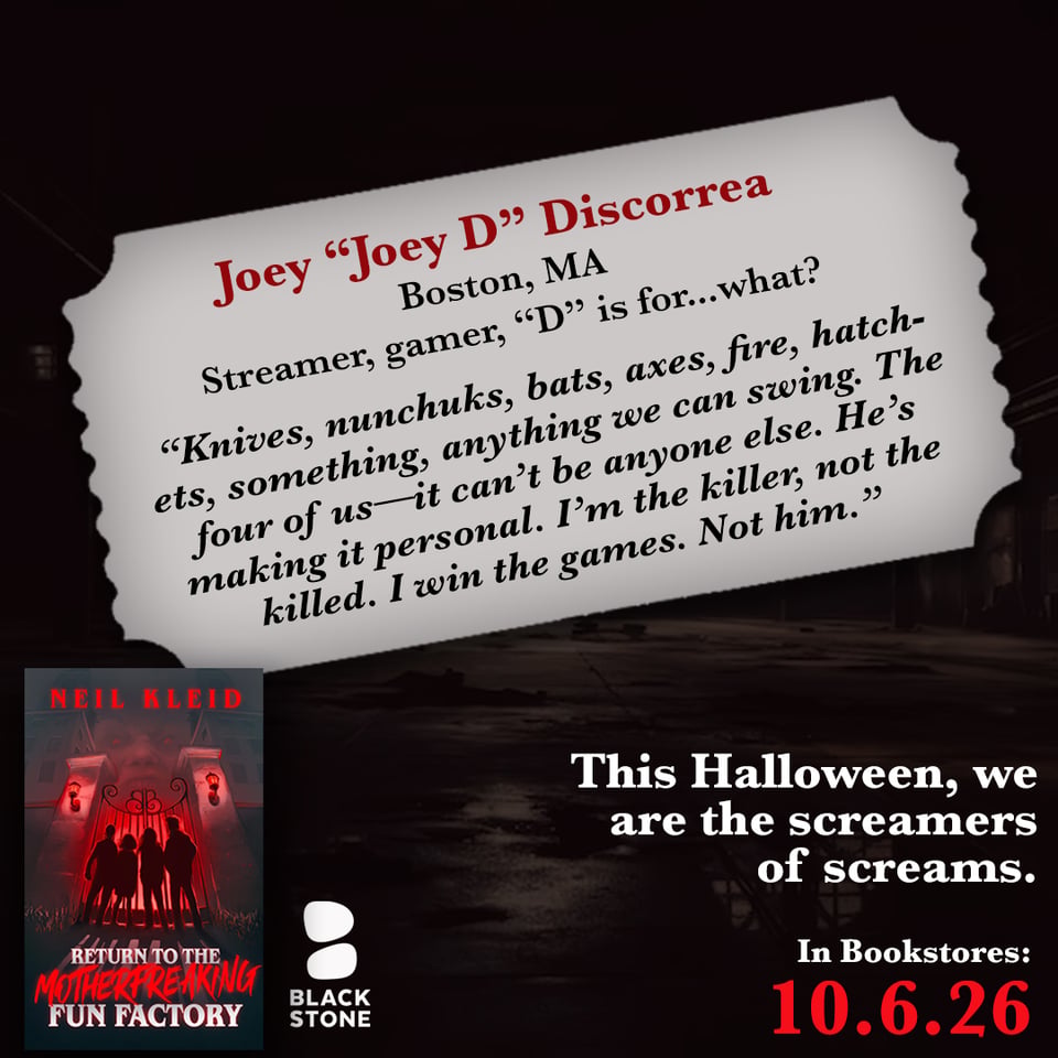 promo for "Return to the Motherfreaking Factory", a horror novella by Neil Kleid, in bookstores on 10.6.2026. The book and Blackstone Publishing logo are on bottom left, the release date on bottom right in red with the phrase "This Halloween, we are the screamers of screams." above it in white. The background is a dark factory over which is a gray ticket shaped container with the name "Joey 'Joey D' Discorrea" in red, under which in black it says "Boston, MA. Streamer, gamer, 'D' is for...what?" and the quote: "Knives, nunchuks, bats, axes, fire, hatchets, something, anything we can swing. The four of us—it can't be anyone else. He's making it personal. I'm the killer, not the killed. I win the games. Not him."