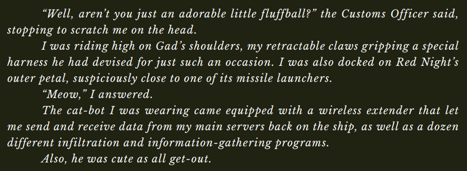 “Well, aren’t you just an adorable little fluffball?” the Customs Officer said, stopping to scratch me on the head. I was riding high on Gad’s shoulders, my retractable claws gripping a special harness he had devised for just such an occasion. I was also docked on Red Night’s outer petal, suspiciously close to one of its missile launchers. “Meow,” I answered. The cat-bot I was wearing came equipped with a wireless extender that let me send and receive data from my main servers back on the ship, as well as a dozen different infiltration and information-gathering programs. Also, he was cute as all get-out.