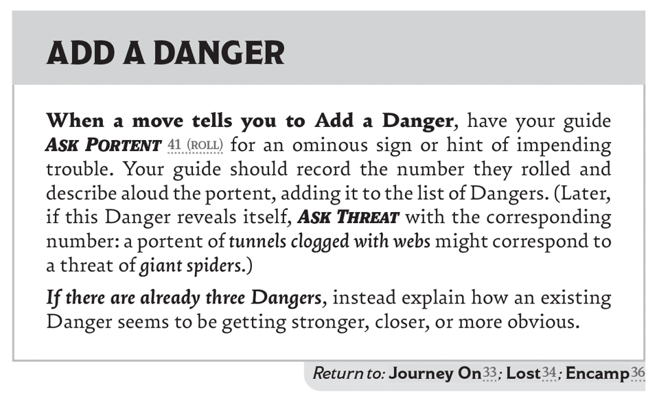 The Add A Danger move from Downcrawl 2E: "When a move tells you to Add a Danger, have your guide Ask Portent 41 (roll) for an ominous sign or hint of impending trouble. Your guide should record the number they rolled and describe aloud the portent, adding it to the list of Dangers. (Later, if this Danger reveals itself, Ask Threat with the corresponding number: a portent of tunnels clogged with webs might correspond to a threat of giant spiders.) If there are already three Dangers, instead explain how an existing Danger seems to be getting stronger, closer, or more obvious."