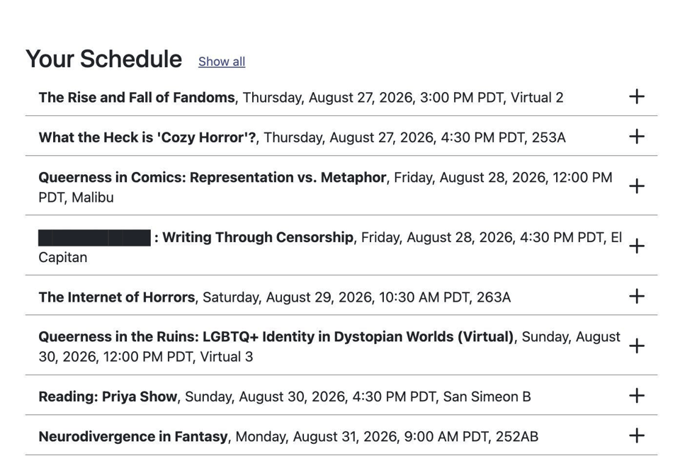 WorldCon: Your Schedule
The Rise and Fall of Fandoms: Thursday, August 27, 2026, 3:00 PM PDT; Virtual 2
What the Heck is 'Cozy Horror'?: Thursday, August 27, 2026, 4:30 PM PDT; 253A
Queerness in Comics: Representation vs. Metaphor, Friday, August 28, 2026, 12:00 PM PDT
Writing Through Censorship, Friday, August 28, 2026, 4:30 PM PDT,
The Internet of Horrors, Saturday, August 28, 2026, 10:30 PDT
Queerness in the Ruins: LGBTQ+ Identity in Dystopian Worlds (Virtual), Sunday, August 30, 2026, 12:00 PM PDT
Reading: Priya Show, Sunday, August 30, 2026, 4:30 PM PDT
Neurodivergence in Fantasy, August 31, 2026, 9:00 PM PDT