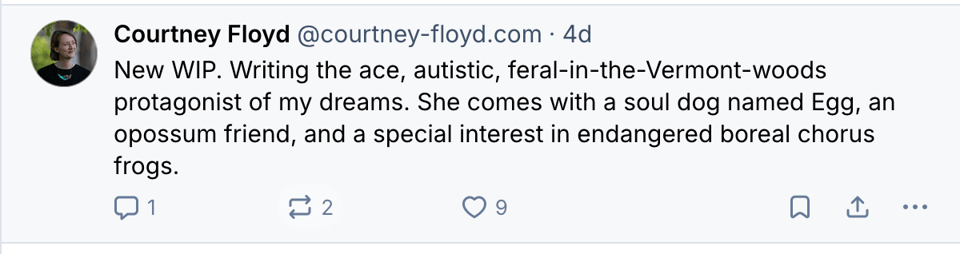 Screenshot of a bluesky post by me that reads: New WIP. Writing the ace, autistic, feral-in-the-Vermont-woods protagonist of my dreams. She comes with a soul dog named Egg, an opossum friend, and a special interest in endangered boreal chorus frogs.