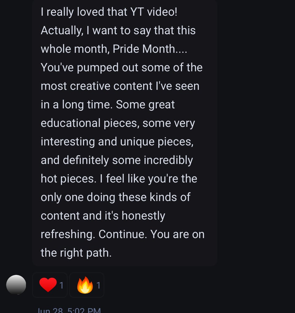 Message from a fan which reads, "I really loved that YT video! Actually, I want to say that this whole month, Pride Month.... You've pumped out some of the most creative content I've seen in a long time. Some great educational pieces, some very interesting and unique pieces, and definitely some incredibly hot pieces. I feel like you're the only one doing these kinds of content and it's honestly refreshing. Continue. You are on the right path."