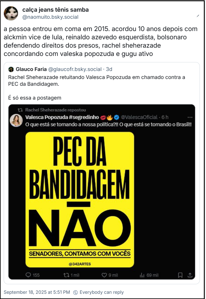 Post de calça jeans tênis samba (‪@naomuito.bsky.social‬) com o texto: a pessoa entrou em coma em 2015. acordou 10 anos depois com alckmin vice de lula, reinaldo azevedo esquerdista, bolsonaro defendendo direitos dos presos, rachel sheherazade concordando com valeska popozuda e gugu ativo. O post cita ‪Glauco Faria (‪@glaucofr.bsky.social‬), que postou: Rachel Sheherazade retuitando Valesca Popozuda em chamado contra a PEC da Bandidagem. É só essa a postagem (o post contém imagem de print de Rachel Sheherazade repostando Valesca Popozuda, que postou:  #segredinho @ValescaOficial. O que está se tornando a nossa política?!! O que está se tornando o Brasil!! PEC DA BANDIDAGEM NÃO SENADORES, CONTAMOS COM VOCÊS @342ARTES