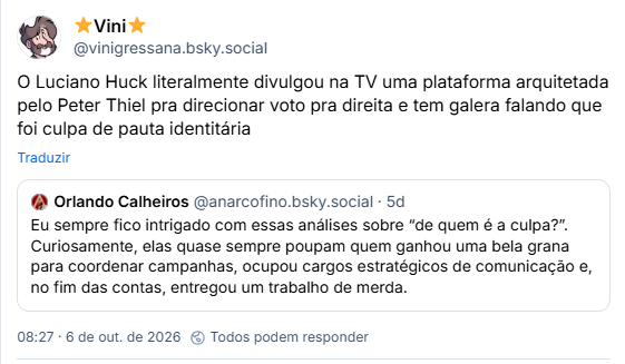 Post de ⭐️Vini⭐️ (@vinigressana.bsky.social): O Luciano Huck literalmente divulgou na TV uma plataforma arquitetada pelo Peter Thiel pra direcionar voto pra direita e tem galera falando que foi culpa de pauta identitária

Citando post de Orlando Calheiros ( @anarcofino.bsky.social): Eu sempre fico intrigado com essas análises sobre “de quem é a culpa?”. Curiosamente, elas quase sempre poupam quem ganhou uma bela grana para coordenar campanhas, ocupou cargos estratégicos de comunicação e, no fim das contas, entregou um trabalho de merda.