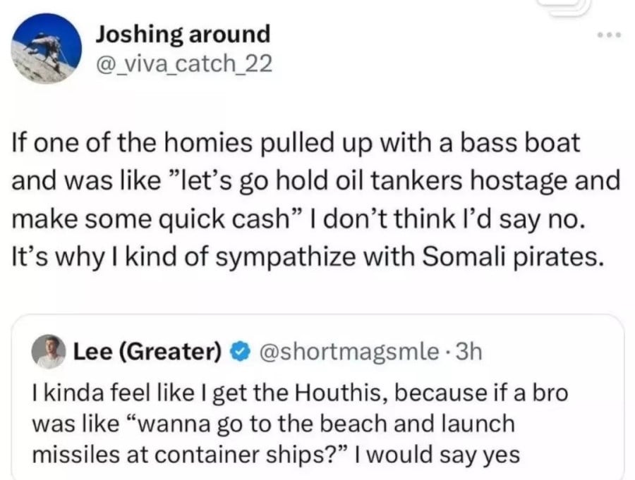 @_viva_catch_22: If one of the homies pulled up with a bass boat and was like "let's go hold oil tankers hostage and make some quick cash" I don't think I'd say no. It's why I kind of sympathize with Somali Pirates. // Quoted tweet from @shortmagsmle: I kinda feel like I get the Houthis, because if a bro was like "wanna go to the beach and launch missiles at container ships?" I would say yes