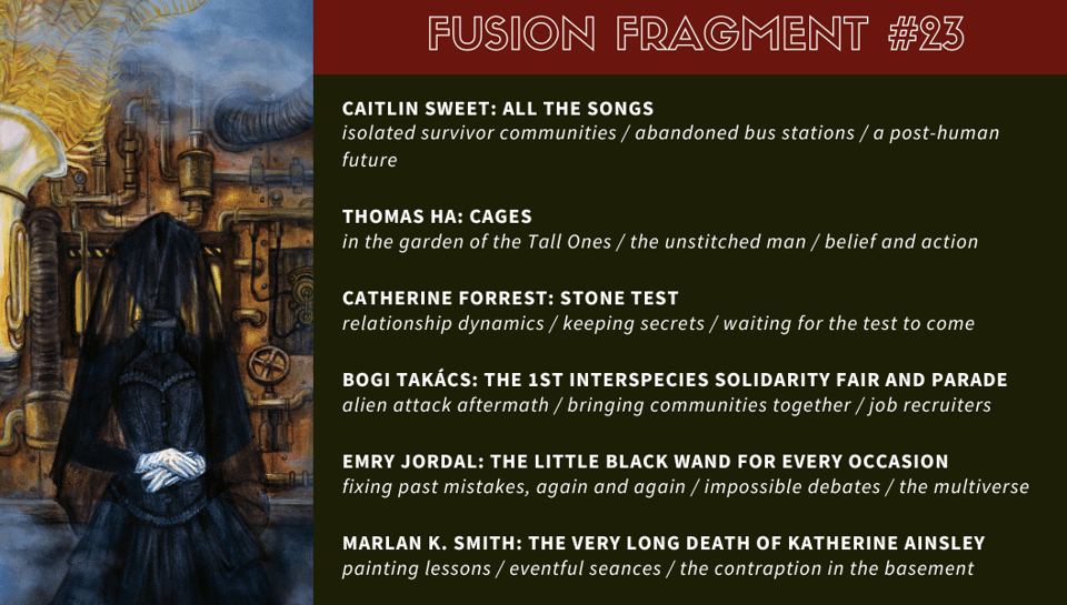 “All the Songs” by Caitlin Sweet: isolated survivor communities / abandoned bus stations / a post-human future “Cages” by Thomas Ha: in the garden of the Tall Ones / the unstitched man / belief and action “Stone Test” by Catherine Forrest: relationship dynamics / keeping secrets / waiting for the test to come “The 1st Interspecies Solidarity Fair and Parade” by Bogi Takács: alien attack aftermath / bringing communities together / job recruiters “The Little Black Wand for Every Occasion” by Emry Jordal: fixing past mistakes, again and again / impossible debates / the multiverse “The Very Long Death of Katherine Ainsley” by Marlan K. Smith: painting lessons / eventful seances / the contraption in the basement
