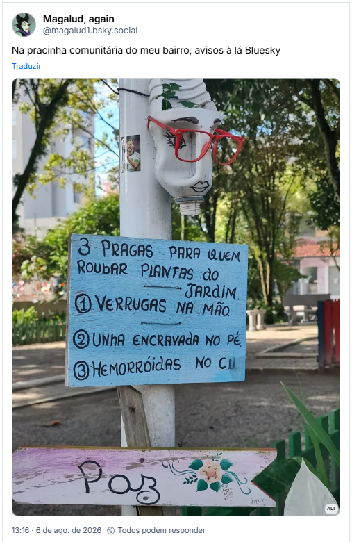 Post de Magalud, again (@magalud1.bsky.social): Na pracinha comunitária do meu bairro, avisos à lá Bluesky
(Fotografia de Placa azul na praça comunitária traz o alerta:
"Três pragas para quem roubar plantas do jardim
1 - Verrugas na mão
2 - Unha encravada no pé
3 - Hemorróidas no cu)
