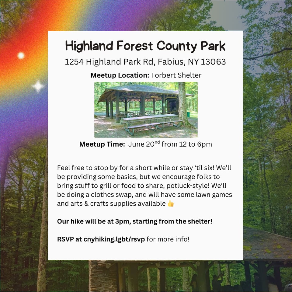 Location: Highland Forest County Park.
Address: 1254 Highland Park Rd, Fabius, NY 13063.
Meetup Location: Torbert Shelter.
Meetup Time: June 20nd from 12 to 6pm.
Feel free to stop by for a short while or stay 'til six! We'll be providing some basics, but we encourage folks to bring stuff to grill or food to share, potluck-style! We'll be doing a clothes swap, and will have some lawn games and arts & crafts supplies available
Our hike will be at 3pm, starting from the shelter!
RSVP at cnyhiking.lgbt/rsvp for more info!