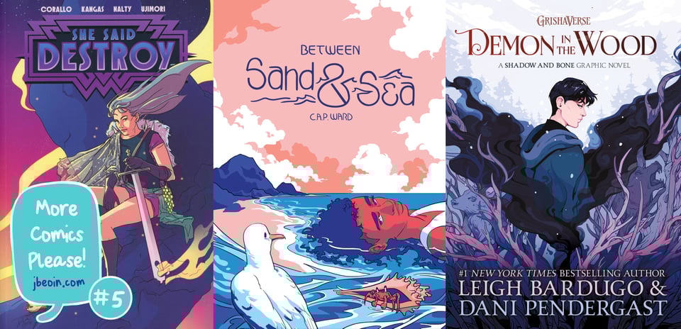 Three comics covers side by side. The titles are She Said Destroy, Between Sand & Sea, and Demon in the Wood: A Shadow and Bone Graphic Novel. In the bottom left corner is a speech bubble in red that identifies the image as "More Comics Please! #5 jbeoin.com."