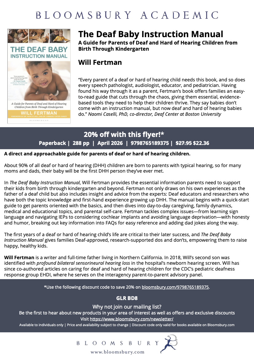 Flyer for a book promotion.
Picture: In the top-left corner shows the cover of The Deaf Baby Instruction Manual, with a happy Black baby on a white background.
Text: The Deaf Baby Instruction Manual
A Guide for Parents of Deaf and Hard of Hearing Children from
Birth Through Kindergarten
by Will Fertman
“Every parent of a deaf or hard of hearing child needs this book, and so does
every speech pathologist, audiologist, educator, and pediatrician. Having
found his way through it as a parent, Fertman’s book offers families an easy-
to-read guide that cuts through the chaos, giving them essential, evidence-
based tools they need to help their children thrive. They say babies don’t
come with an instruction manual, but now deaf and hard of hearing babies
do.”
Naomi Caselli, PhD, co-director, Deaf Center at Boston University
20% off with this flyer!*
Paperback | 288 pp | April 2026 | 9798765189375 | $27.95 $22.36
A direct and approachable guide for parents of deaf or hard of hearing children. About 90% of all deaf or hard of hearing (DHH) children are born to parents with typical hearing, so for many moms and dads, their baby will be the first DHH person they’ve ever met. In The Deaf Baby Instruction Manual, Will Fertman provides the essential information parents need to support
their kids from birth through kindergarten and beyond. Fertman not only draws on his own experiences as the father of a deaf child but also includes insight and advice from the experts: Deaf educators and researchers who have both the topic knowledge and first-hand experience growing up DHH. The manual begins with a quick-start guide to get parents oriented with the basics, and then dives into day-to-day caregiving, family dynamics, medical and educational topics, and parental self-care.
Fertman tackles complex issues—from learning sign language and navigating IEPs to considering cochlear implants and avoiding language deprivation—with honesty and humor, breaking out key information into FAQs for easy reference and adding dad jokes along the way.
The first years of a deaf or hard of hearing child’s life are critical to their later success, and The Deaf Baby Instruction Manual gives families Deaf-approved, research-supported dos and don’ts, empowering them to raise happy, healthy kids.
Will Fertman is a writer and full-time father living in Northern California. In 2018, Will’s second son was identified with profound bilateral sensorineural hearing loss in the hospital’s newborn hearing screen. Will has since co-authored articles on caring for deaf and hard of hearing children for the CDC’s pediatric deafness response group EHDI, where he serves on the interagency parent-to-parent advisory panel.
*Use the following discount code to save 20% on
https://bloomsbury.com/9798765189375.
GLR BD8
Why not join our mailing list? Be the first to hear about new products in your area of interest as well as offers and exclusive discounts
Visit https://www.bloomsbury.com/newsletter/
Available to individuals only | Price and availability subject to change | Discount code only valid for books available on Bloomsbury.com