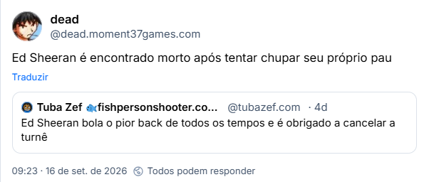 Post de dead (@dead.moment37games.com): Ed Sheeran é encontrado morto após tentar chupar seu próprio pau

Citando post de Tuba Zef 🐟fishpersonshooter.com🐟 (@tubazef.com):

Ed Sheeran bola o pior back de todos os tempos e é obrigado a cancelar a turnê