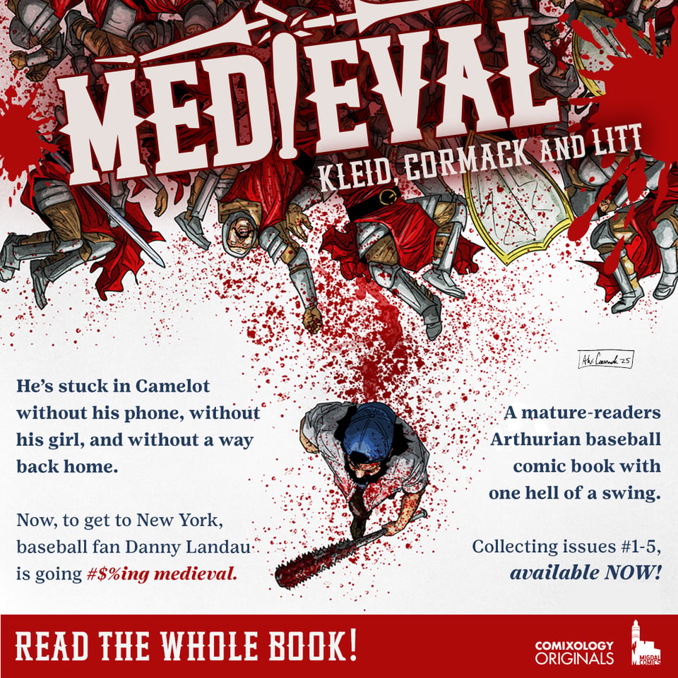 Medieval promo with art by Alex cormack showing the lead with his baseball bat walking away from some bloody knights. The medieval logo is at the top in white, and it says “by Kleid, cormack and litt”. "He's stuck in Camelot without his phone, without his girl, and without a way back home. Now, to get to New York, baseball fan Danny Landau is going #$%ing medieval.” In blue it says "A mature-readers Arthurian baseball comic book with one hell of a swing. Collecting issues #1-5, available NOW." Then it shows the Comixology originals and migdal comics logos in white on a red bar, and says “READ THE WHOLE BOOK ”