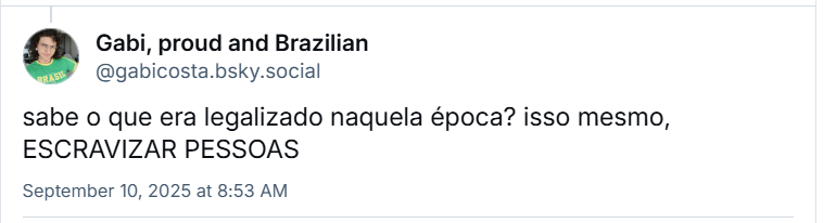 Post de Gabi, proud and Brazilian (@gabicosta.bsky.social) em resposta ao Lucas, com o texto: sabe o que era legalizado naquela época? isso mesmo, ESCRAVIZAR PESSOAS