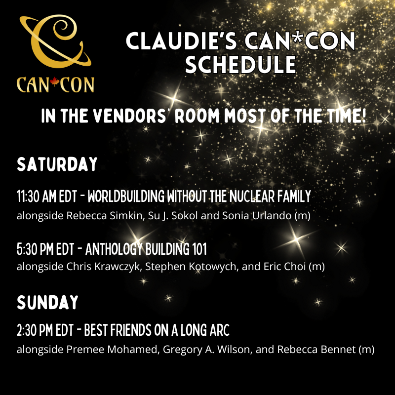 Claudie's Can*Con Schedule. In the vendors' room most of the time!   Saturday, 11;30 AM EDT - Worldbuilding without the nuclear family, alongside Rebecca Simkin, Su J. Sokol and Sonia Urlando (m) 5:30 pm EDT - Anthology building 101 - alongside Chris Krawczyk, Stephen Kotowych, and Eric Choi (m)  Sunday, 2:30 pm EDT - 2:30 pm EDT - Best Friends on a Long Arc, alongside Premee Mohamed, Gregory A. Wilson, and Rebecca Bennet (m)