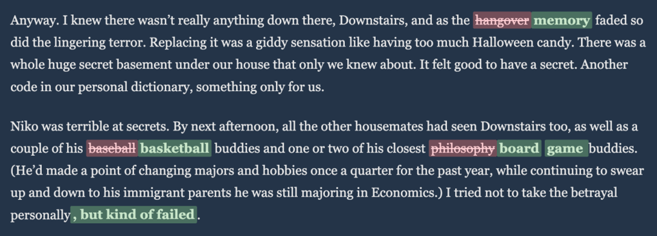 Screenshot of a block of serif text on a dark blue background with several words highlighted in green and pink, indicating edits or replacements. The full text reads: “Anyway. I knew there wasn’t really anything down there, Downstairs, and as the memory faded so did the lingering terror." The word "memory" is in green, and just before it is the "hangover" in red with has a line through it.<br/>This indicates that the text could have read "as the hangover faded so did the lingering terror", but instead the software generated the phrase "as the memory faded so did the lingering terror." There is a similar substitution later on. The sentence reads "By next afternoon, all the other housemates had seen Downstairs too, as well as a couple of his basketball buddies and one or two of his closest board game buddies." The other option for the word "basketball" was "baseball", and the other option for "board games" was "Philosophy."
