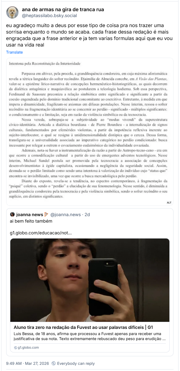 Post de ana de armas na gira de tranca rua (‪@heptassilabo.bsky.social‬): eu agradeço muito a deus por esse tipo de coisa pra nos trazer uma sorrisa enquanto o mundo se acaba. cada frase dessa redação é mais engraçada que a frase anterior e ja tem varias formulas aqui que eu vou usar na vida real (folha branca com texto: Intentona pela Reconstituição da Interioridade Intentona pela Reconstituição da Interioridade
Perpassa em altivez, pela procela, a grandiloquência condoreira, em cuja máxima aforismática revela a tétrica languidez do sofrer recondito. Djaimilia de Almeida concebe, em A Visão das Plantas, valer-se a epistême lírico-narrativa de concepções hermenêutico-historiográficas, as quais decorrem da dialética antagônica e maquiavélica ao postularem a teleologia hodierna. Sob essa perspectiva, Ferdinand de Saussure preconiza a relação simbiótica entre significado e significante a partir da coesão engendrada pelo domínio tradicional concomitante ao coercitivo. Entretanto, à medida em que impera a dinamicidade, fragilizam-se axiomas em difusas postulações. Nesse interim, ressoa o sofrer recôndito na fragmentação identitária ao se concernir ao perdão - significado - múltiplos significantes: o condicionamento e a limitação, seja em razão da violência simbólica ou da tecnocracia.
Nessa vereda, sobrepuja-se a subjetividade ao "modus vivendi" da superestrutura civico-identitária. Articula a dialética bourdiana de Pierre Bourdieu a internalização de signos culturais, fundamentados por efemérides violentas, a partir da impotência reflexiva inerente ao sujeito-interlocutor, o qual se resigna à unidimensionalidade distópica que o cercea. Dessa forma, transfigura-se a universalidade associada ao imperativo categórico no perdão condicionado: busca incessante por relegar a outrem o esvaziamento eudaimônico da individualidade esvaziada.
Ademais, nota-se haver a instrumentalização da razão a partir do Antropo-tecno-ceno - era em que ocorre a comodificação cultural a partir do uso de emergentes adventos tecnológicos. Nesse interim, Michael Sandel postula ser promovida pela tecnocracia a associação de concepções desenvolvimentistas à égide capitalista, ocasionando a negligência da seguridade social. Assim, desnuda-se o perdão limitado como sendo uma intentona à)