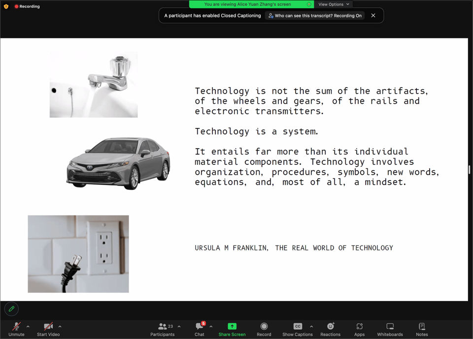 screenshot of a zoom meeting showing a black text on a white background with images of a faucet, car, and plug on the left. the text reads, “technology is not the sum of the artifacts of the wheels and gears, of the rails and electronic transmitters. technology is a system. it entails far more than its individual material components. technology involves organization, procedures, symbols, new words, equations, and, most of all, a mindset.” ursula m. franklin, the real world of technology.