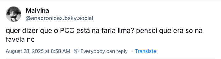 Post de Malvina‬ (‪@anacronices.bsky.social‬) com o texto: quer dizer que o PCC está na faria lima? pensei que era só na favela né