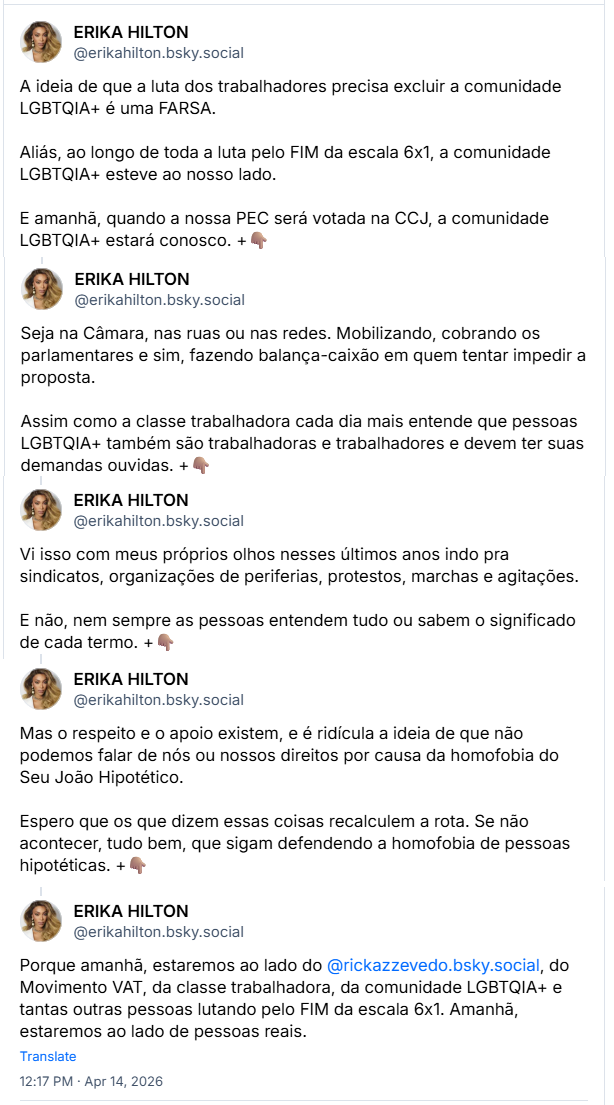 Sequência de posts de ERIKA HILTON (‪@erikahilton.bsky.social‬): A ideia de que a luta dos trabalhadores precisa excluir a comunidade LGBTQIA+ é uma FARSA. Aliás, ao longo de toda a luta pelo FIM da escala 6x1, a comunidade LGBTQIA+ esteve ao nosso lado. E amanhã, quando a nossa PEC será votada na CCJ, a comunidade LGBTQIA+ estará conosco. Seja na Câmara, nas ruas ou nas redes. Mobilizando, cobrando os parlamentares e sim, fazendo balança-caixão em quem tentar impedir a proposta. Assim como a classe trabalhadora cada dia mais entende que pessoas LGBTQIA+ também são trabalhadoras e trabalhadores e devem ter suas demandas ouvidas. Vi isso com meus próprios olhos nesses últimos anos indo pra sindicatos, organizações de periferias, protestos, marchas e agitações. E não, nem sempre as pessoas entendem tudo ou sabem o significado de cada termo. Mas o respeito e o apoio existem, e é ridícula a ideia de que não podemos falar de nós ou nossos direitos por causa da homofobia do Seu João Hipotético. Espero que os que dizem essas coisas recalculem a rota. Se não acontecer, tudo bem, que sigam defendendo a homofobia de pessoas hipotéticas. Porque amanhã, estaremos ao lado do @rickazzevedo.bsky.social, do Movimento VAT, da classe trabalhadora, da comunidade LGBTQIA+ e tantas outras pessoas lutando pelo FIM da escala 6x1. Amanhã, estaremos ao lado de pessoas reais.