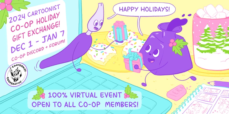 Graphic announcing the event titled 2024 Cartoonist Co-op Holiday Gift Exchange! It's an event going from December first to January seventh, and it takes place on the Co-op Discord and Forum. It's a one hundred percent virtual event open to all members. The art shows the Co-op mascots Inkling and Nibford (an inkwell and dip pen, respectively) exchanging gifts in a colorful setting. Nibford magically leans through the screen of a laptop to extend their gift to Inkling who runs towards them with a gift in their own hands, too. Around the scene are festive items like a mug of hot chocolate with marshmallows, iced sugar cookies with sprinkles, and holly, as well as an open sketchbook showing panels of Inkling and Nibford being very affectionate with one another.