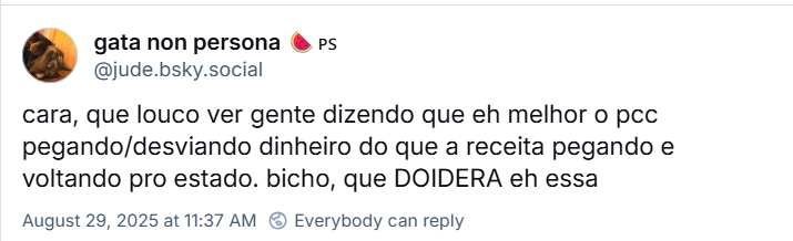 Post de gata non persona (‪@jude.bsky.social) com o texto: cara, que louco ver gente dizendo que eh melhor o pcc pegando/desviando dinheiro do que a receita pegando e voltando pro estado. bicho, que DOIDERA eh essa