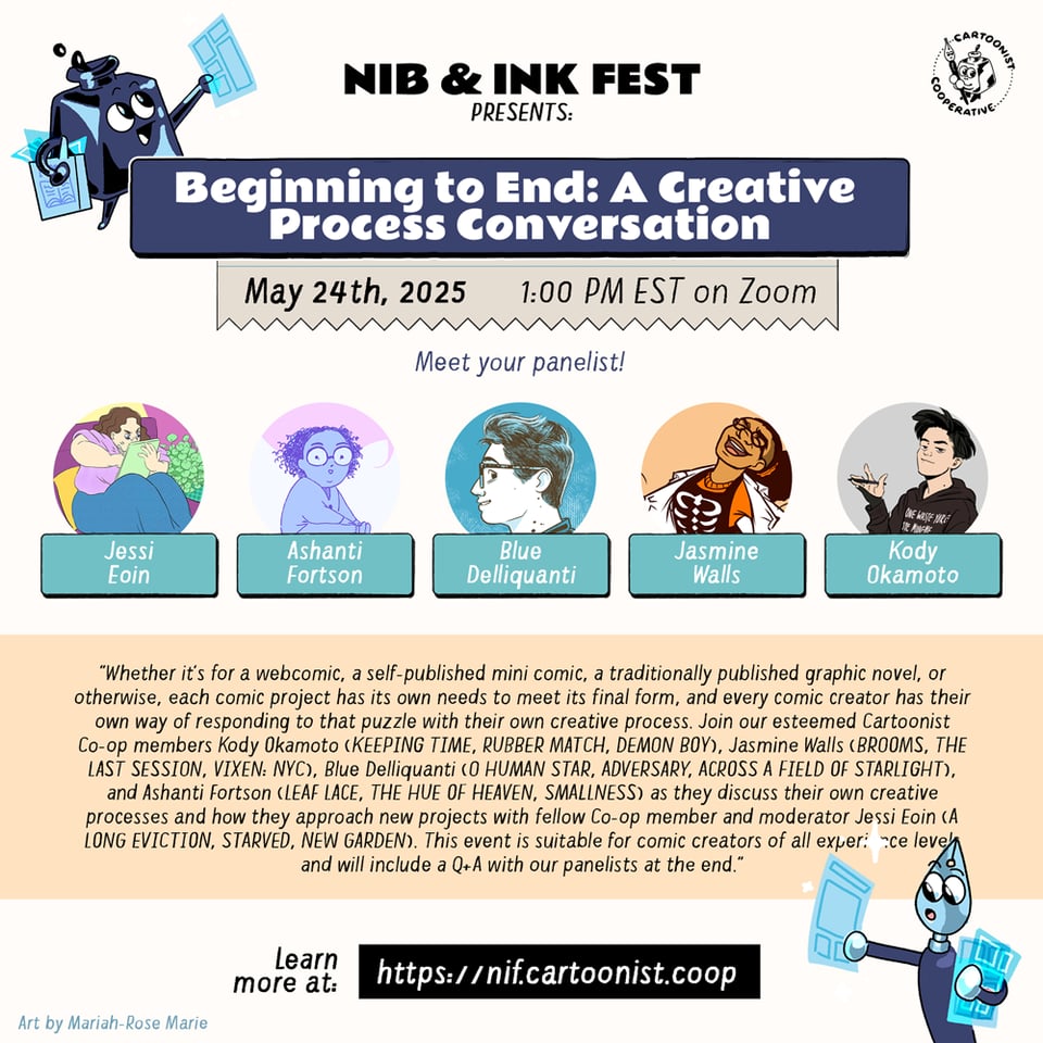 A graphic announcing "Beginning to End: A Creative Process Conversation" for the Nib and Ink Fest 2025 on May 24th, 2025 at 1:00PM EST on Zoom featuring panelists Ashanti Fortson, Blue Delliguanti, Jasmine Walls, and Kody Okamoto with moderator Jessi Eoin. The panel description reads, "Whether it's for a webcomic, a self-published mini comic, a traditionally published graphic novel, or otherwise, each comic project has its own needs to meet its final form, and every comic creator has their own way of responding to that puzzle with their own creative process. Join our esteemed Cartoonist Co-op members Kody Okamoto (KEEPING TIME, RUBBER MATCH, DEMON BOY), Jasmine Walls (BROOMS, THE LAST SESSION, VIXEN: NYC), Blue Delliquanti (O HUMAN STAR, ADVERSARY, ACROSS A FIELD OF STARLIGHT), and Ashanti Fortson (LEAF LACE, THE HUE OF HEAVEN, SMALLNESS) as they discuss their own creative processes and how they approach new projects with fellow Co-op member and moderator Jessi Eoin (A LONG EVICTION, STARVED, NEW GARDEN). This event is suitable for comic creators of all experience levels and will include a Q+A with our panelists at the end." An anthropomorphic inkwell and an anthropomorphic nib pen both holding comic pages decorate the graphic.