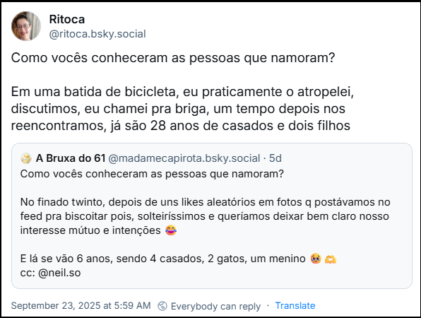 Post de Ritoca (@ritoca.bsky.social) com o texto: Como vocês conheceram as pessoas que namoram? Em uma batida de bicicleta, eu praticamente o atropelei, discutimos, eu chamei pra briga, um tempo depois nos reencontramos, já são 28 anos de casados e dois filhos - ela estava citando o post de A Bruxa do 61 (@madamecapirota.bsky.social) com o texto: Como vocês conheceram as pessoas que namoram? No finado twinto, depois de uns likes aleatórios em fotos q postávamos no feed pra biscoitar pois, solteiríssimos e queríamos deixar bem claro nosso interesse mútuo e intenções 😂 E lá se vão 6 anos, sendo 4 casados, 2 gatos, um menino 🥹🫶 cc: @neil.so