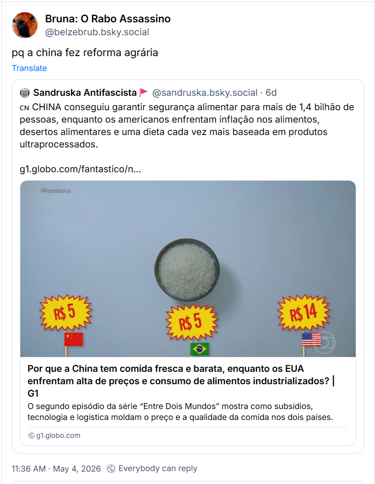 Post de Bruna: O Rabo Assassino (@belzebrub.bsky.social): pq a china fez reforma agrária.
Ela cita post de Sandruska Antifascista🚩(@sandruska.bsky.social): 🇨🇳 CHINA conseguiu garantir segurança alimentar para mais de 1,4 bilhão de pessoas, enquanto os americanos enfrentam inflação nos alimentos, desertos alimentares e uma dieta cada vez mais baseada em produtos ultraprocessados. (link para reportagem: Por que a China tem comida fresca e barata, enquanto os EUA enfrentam alta de preços e consumo de alimentos industrializados?)