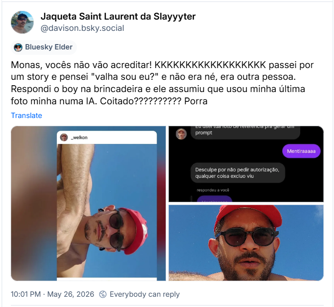 Post de Jaqueta Saint Laurent da Slayyyter (‪@davison.bsky.social‬) :

Monas, vocês não vão acreditar! KKKKKKKKKKKKKKKKKK passei por um story e pensei "valha sou eu?" e não era né, era outra pessoa. Respondi o boy na brincadeira e ele assumiu que usou minha última foto minha numa IA. Coitado?????????? Porra

Post contém três imagens:

Imagem 1 -  uma foto de uma conta em outra rede social com user  _welkon, uma foto com boné vermelho e óculos, o braço em primeiro plano, um céu azul muito intenso de fundo. (não há qualquer menção sobre ser uma imagem gerada com IA) Legenda do post: _welkon: //ensolarado 🌞

Imagem 2 - Captura de tela de uma conversa:

(citando a foto da imagem 1) Texto sobre fundo magenta:  “Valha pense que era eu”

Texto sobre fundo cinza: “Eu usei tua foto de referencia pra gerar um
prompt

Texto sobre fundo magenta: “Mentiraaaaa”

Texto sobre fundo cinza: “Desculpe por não pedir autorização,
qualquer coisa excluo viu”

(citando Texto sobre fundo magenta: “Mentiraaaaa”) Texto sobre fundo cinza: Foi sim

Texto sobre fundo magenta: “MEU DEUS VERDADE
É o meu braço ali
JSS HEEEE ☠️ ☠️ ☠️ ☠️ ☠️
Gostei não. Experiência extranha demais”

Texto sobre fundo cinza: “Então vou apagar aqui vissr”

Imagem 3 - Foto original usada para gerar a imagem 1 - Um homem de óculos escuros, boné vermelho, braço em primeiro plano na imagem e um céu azul intenso de fundo.