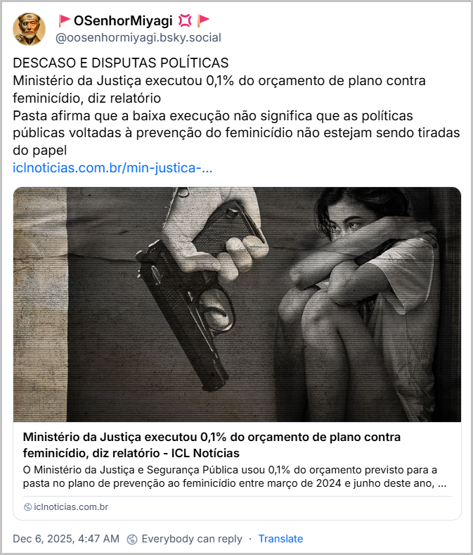 Post de 🚩OSenhorMiyagi 💢🚩 (‪@oosenhormiyagi.bsky.social‬) com o texto: DESCASO E DISPUTAS POLÍTICAS. Ministério da Justiça executou 0,1% do orçamento de plano contra feminicídio, diz relatório. Pasta afirma que a baixa execução não significa que as políticas públicas voltadas à prevenção do feminicídio não estejam sendo tiradas do papel (link para a notícia “Ministério da Justiça executou 0,1% do orçamento de plano contra feminicídio, diz relatório”)