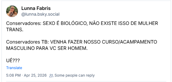 Post de Lunna Fabris (@lunna.bsky.social)
Conservadores: SEXO É BIOLÓGICO, NÃO EXISTE ISSO DE MULHER TRANS.
Conservadores TB: VENHA FAZER NOSSO CURSO/ACAMPAMENTO MASCULINO PARA VC SER HOMEM.