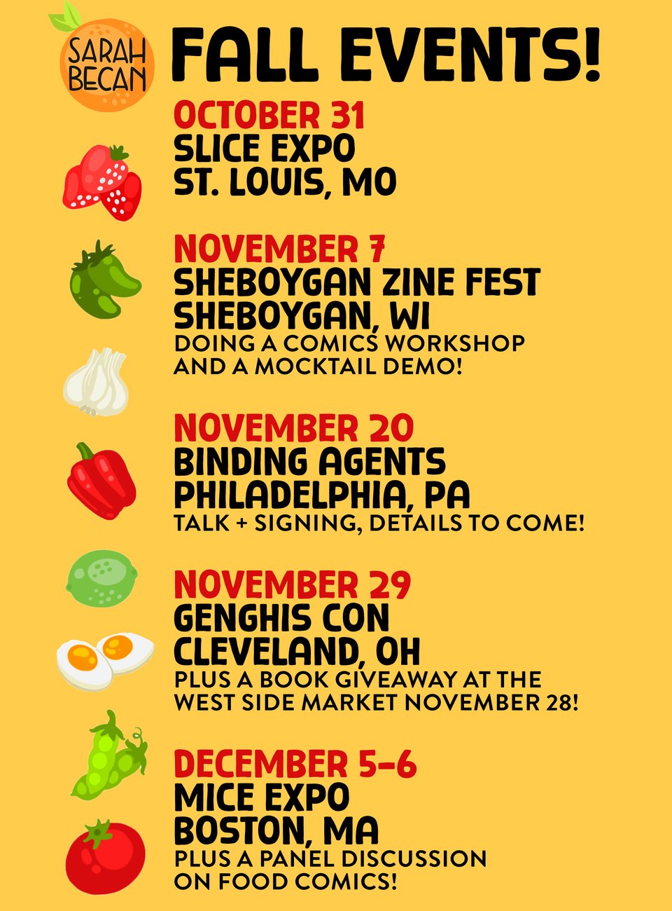 FALL EVENTS!

OCTOBER 31 SLICE EXPO ST. LOUIS, MO

NOVEMBER 7 SHEBOYGAN ZINE FEST SHEBOYGAN, WI DOING A COMICS WORKSHOP AND A MOCKTAIL DEMO!

NOVEMBER 20 BINDING AGENTS PHILADELPHIA, PA TALK + SIGNING, DETAILS TO COME!

NOVEMBER 29 GENGHIS CON CLEVELAND, OH PLUS A BOOK GIVEAWAY AT THE WEST SIDE MARKET NOVEMBER 28!

DECEMBER 5-6 MICE EXPO BOSTON, MA PLUS A PANEL DISCUSSION ON FOOD COMICS!