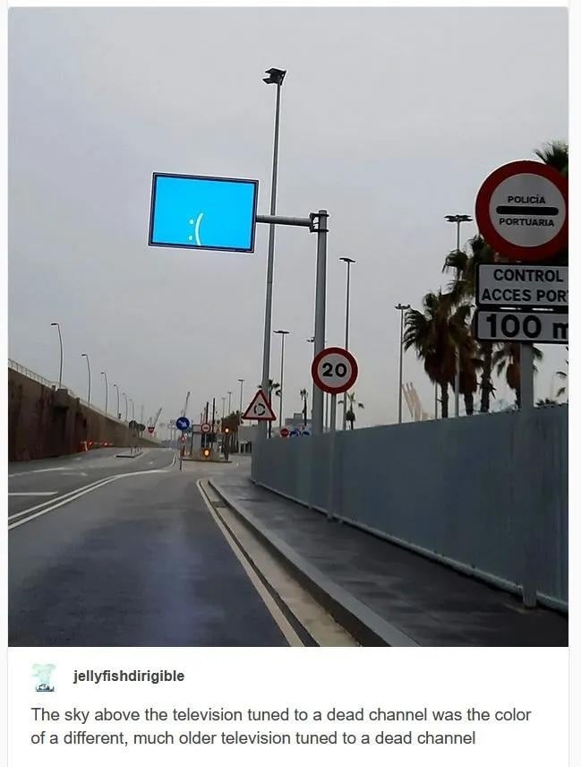 Tumblr post. A photo of a road, the sky overhead is a dirty gret. Over the road is a screen showing the :( blue screen of death that Microsoft introduced in Windows 8 (I think).

jellyfishdirigible:
The sky above the television tuned to a dead chanel was the color of a different, much older television tuned to a dead channel