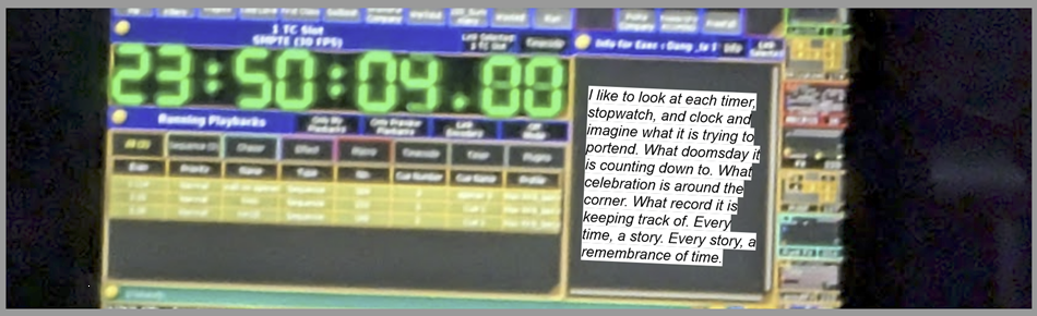 A concert soundboard mixer with a timer that reads 23:50:09.00 Text reads "I like to look at each timer, stopwatch, and clock and imagine what it is trying to portend. What doomsday it is counting down to. What celeberation is around the corner. What record it is keeping track of. Every time, a story. Every story, a remember of time."