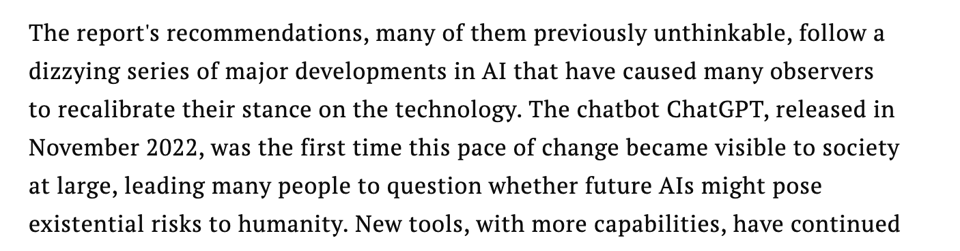 Screencap from linked article, reading: "The report's recommendations, many of them previously unthinkable, follow a dizzying series of major developments in AI that have caused many observers to recalibrate their stance on the technology. The chatbot ChatGPT, released in November 2022, was the first time this pace of change became visible to society at large, leading many people to question whether future AIs might pose existential risks to humanity. New tools, with more capabilities, have continued"